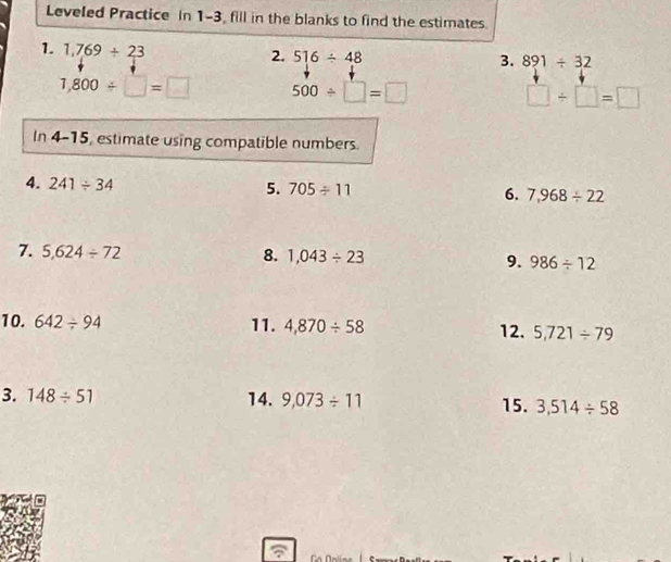 Leveled Practice in 1-3, fill in the blanks to find the estimates. 
1. 1,769/ 23
2. 516/ 48 3. 891/ 32
1,800/ □ =□ 500/ □ =□
□ / □ =□
In 4-15, estimate using compatible numbers. 
4. 241/ 34 5. 705/ 11 6. 7,968/ 22
7. 5,624/ 72 8. 1,043/ 23 9. 986/ 12
10. 642/ 94 11. 4,870/ 58 12. 5,721/ 79
3. 148/ 51 14. 9,073/ 11 15. 3,514/ 58