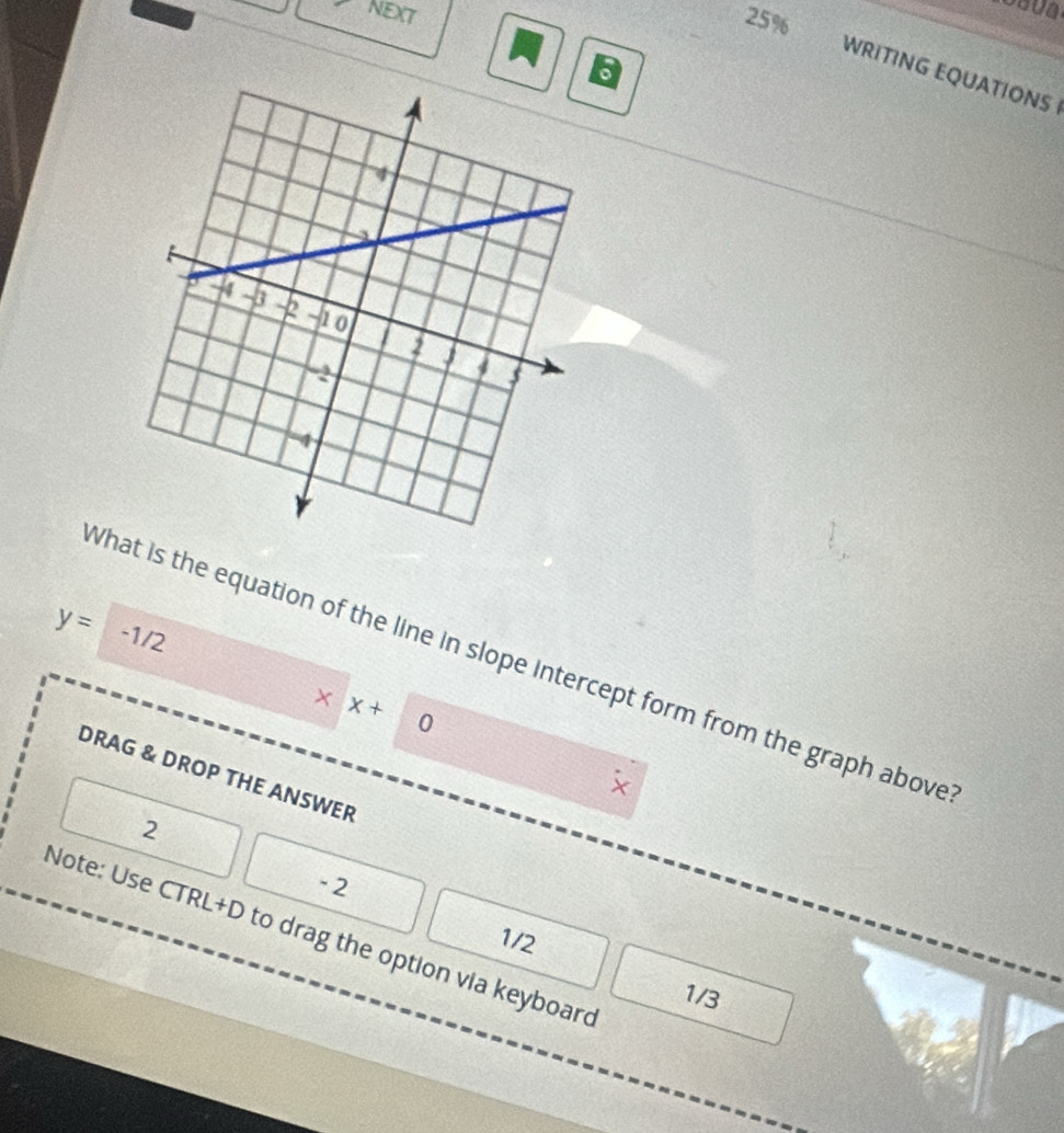 NEXT 25% 
6 
WRITING EQUATIONS
y= -1/2
What is the equation of the line in slope intercept form from the graph above 
× x+  1/2  ∩ 
DRAG & DROP THE ANSWER
x
2
- 2
Note: Use CTRL+D to drag the option via keyboard
1/2
1/3