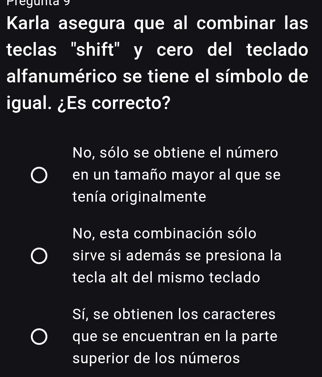 Pregunta 9
Karla asegura que al combinar las
teclas "shift' y cero del teclado
alfanumérico se tiene el símbolo de
igual. ¿Es correcto?
No, sólo se obtiene el número
en un tamaño mayor al que se
tenía originalmente
No, esta combinación sólo
sirve si además se presiona la
tecla alt del mismo teclado
Sí, se obtienen los caracteres
que se encuentran en la parte
superior de los números