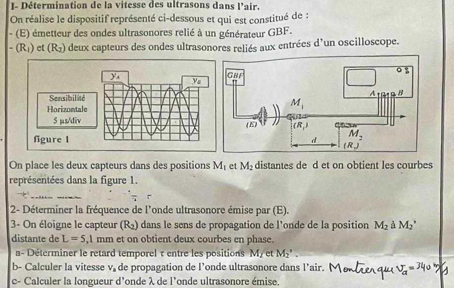 J- Détermination de la vitesse des ultrasons dans l'air.
On réalise le dispositif représenté ci-dessous et qui est constitué de :
- (E) émetteur des ondes ultrasonores relié à un générateur GBF.
-(R_1) et (R_2) deux capteurs des ondes ultrasonores reliés aux entrées d’un oscilloscope.
y
y
Sensibilité
Horizontale
S µs/div 
fgure 1 
On place les deux capteurs dans des positions M_1 et M_2 distantes de d et on obtient les courbes
représentées dans la figure 1.
__
2- Déterminer la fréquence de l'onde ultrasonore émise par (E).
3- On éloigne le capteur (R_2) dans le sens de propagation de l’onde de la position M_2 à M_2
distante de L=5,1mm et on obtient deux courbes en phase.
a- Déterminer le retard temporel τ entre les positions M_2 et M_2^(,.
b- Calculer la vitesse V_a) de propagation de l’onde ultrasonore dans l’air.
c- Calculer la longueur d'onde λ de l'onde ultrasonore émise.