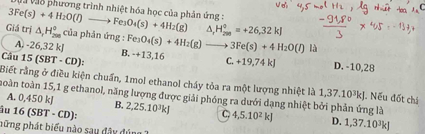 Và vào phương trình nhiệt hóa học của phản ứng :
△ _rH_(298)°=+26,32kJ
Giá trị 3Fe(s)+4H_2O(l)to Fe_3O_4(s)+4H_2(g) △ _rH_(298)^o của phản ứn g:Fe_3 O_4(s)+4H_2(g)to 3Fe(s)+4H_2O(l) là
A. -26,32 kJ B. -+13,16 C. +19,74kJ D. -10,28
Câu 15(SBT- 11 )):
Biết rằng ở điều kiện chuẩn, 1mol ethanol cháy tỏa ra một lượng nhiệt là 1,37.10^3kJ. Nếu đốt chá
toàn toàn 15,1 g ethanol, năng lượng được giải phóng ra dưới dạng nhiệt bởi phản ứng là
A. 0,450 kJ B. 2, 25.10^3kJ C, 4, 5.10^2kJ D. 1, 37.10^3kJ
âu 16(SBT-CD)
nững phát biểu nào sau đây đúng 1