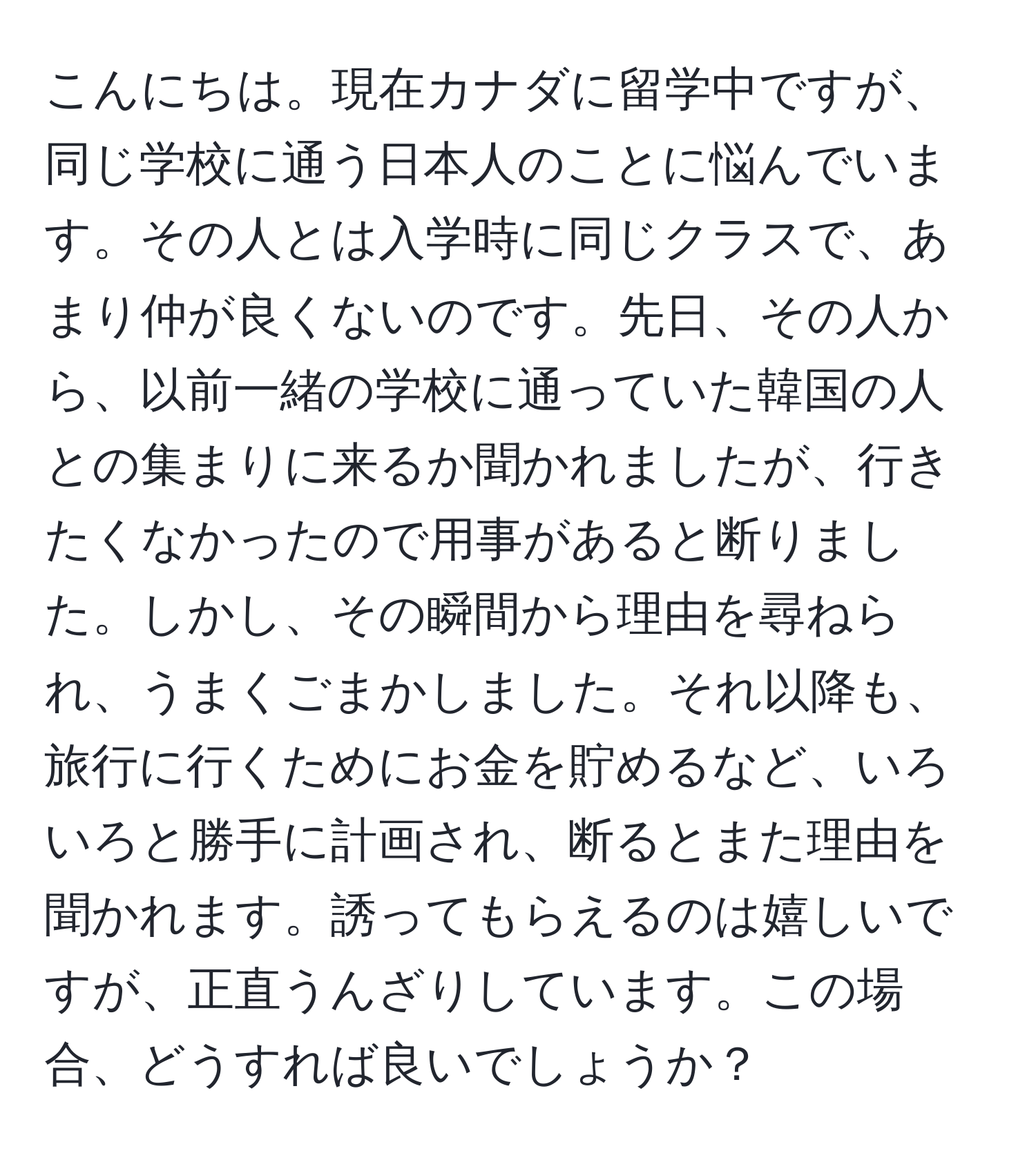 こんにちは。現在カナダに留学中ですが、同じ学校に通う日本人のことに悩んでいます。その人とは入学時に同じクラスで、あまり仲が良くないのです。先日、その人から、以前一緒の学校に通っていた韓国の人との集まりに来るか聞かれましたが、行きたくなかったので用事があると断りました。しかし、その瞬間から理由を尋ねられ、うまくごまかしました。それ以降も、旅行に行くためにお金を貯めるなど、いろいろと勝手に計画され、断るとまた理由を聞かれます。誘ってもらえるのは嬉しいですが、正直うんざりしています。この場合、どうすれば良いでしょうか？