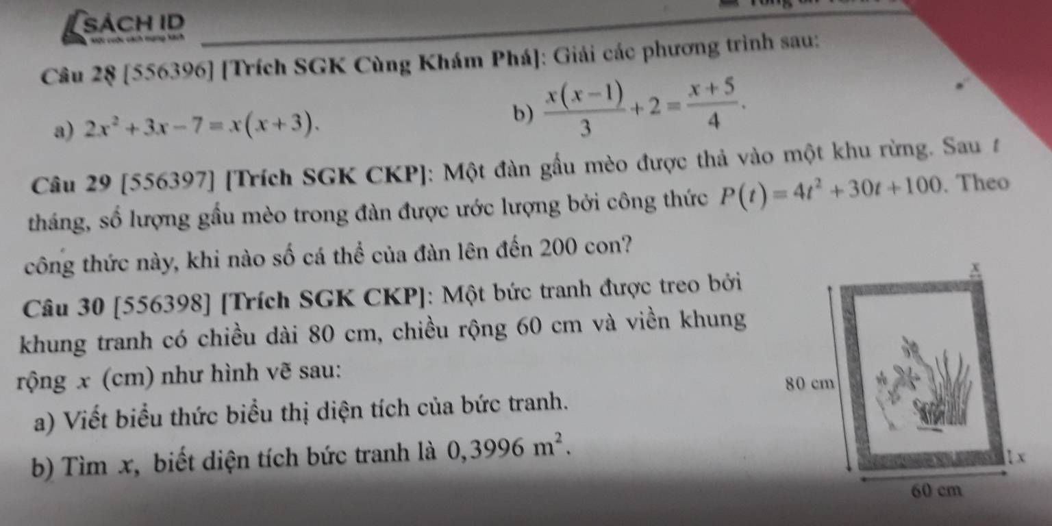 sách ID 
Sới cuộc cách mạng kách 
Câu 2§ [556396] [Trích SGK Cùng Khám Phá]: Giải các phương trình sau: 
a) 2x^2+3x-7=x(x+3). 
b)  (x(x-1))/3 +2= (x+5)/4 . 
Câu 29 [556397] [Trích SGK CKP]: Một đàn gầu mèo được thả vào một khu rừng. Sau t 
tháng, số lượng gầu mèo trong đàn được ước lượng bởi công thức P(t)=4t^2+30t+100. Theo 
công thức này, khi nào số cá thể của đàn lên đến 200 con? 
Câu 30 [556398] [Trích SGK CKP]: Một bức tranh được treo bởi 
khung tranh có chiều dài 80 cm, chiều rộng 60 cm và viền khung 
rộng x (cm) như hình vẽ sau: 
a) Viết biểu thức biểu thị diện tích của bức tranh. 
b) Tìm x, biết diện tích bức tranh là 0,3996m^2.