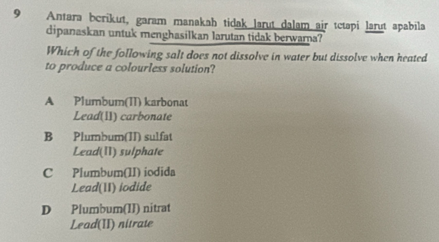 9€ Antara berikut, garam manakah tidak larut dalam air tctapi larut apabila
dipanaskan untuk menghasilkan larutan tidak berwarna?
Which of the following salt does not dissolve in water but dissolve when heated
to produce a colourless solution?
A Plumbum(II) karbonat
Lead(11) carbonate
B Plumbum(II) sulfat
Lead(I) sulphate
C Plumbum(II) iodida
Lead(II) iodide
D Plumbum(II) nitrat
Lead(II) nitrate