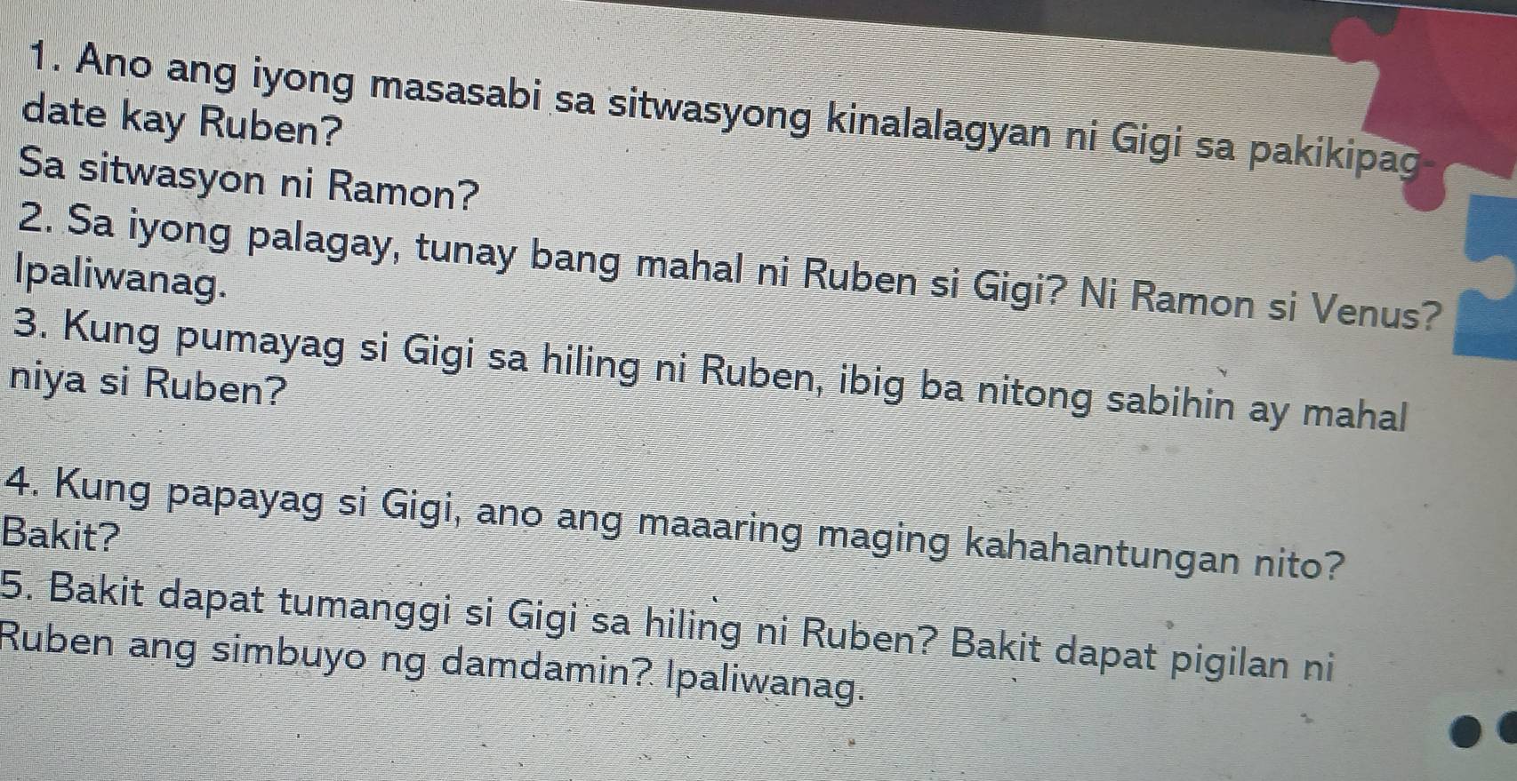 Ano ang iyong masasabi sa sitwasyong kinalalagyan ni Gigi sa pakikipag 
date kay Ruben? 
Sa sitwasyon ni Ramon? 
2. Sa iyong palagay, tunay bang mahal ni Ruben si Gigi? Ni Ramon si Venus? 
lpaliwanag. 
3. Kung pumayag si Gigi sa hiling ni Ruben, ibig ba nitong sabihin ay mahal 
niya si Ruben? 
4. Kung papayag si Gigi, ano ang maaaring maging kahahantungan nito? 
Bakit? 
5. Bakit dapat tumanggi si Gigi sa hiling ni Ruben? Bakit dapat pigilan ni 
Ruben ang simbuyo ng damdamin? Ipaliwanag.