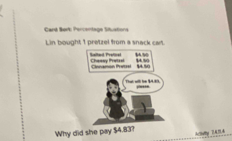 Card Sørt: Percentage Situations 
Lin bought 1 pretzel from a snack cart. 
Salted Pretzel $4.50
Cheesy Pretzel $4.50
Cinnamon Pretzei $4.50
That will be $4.83, 
please. 
Why did she pay $4.83? 
Activity 7.4.11.4