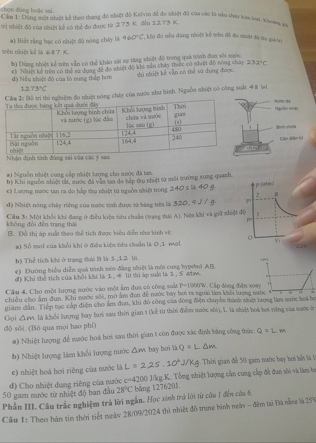 chọn đúng hoặc sai.
Cầu 1: Dùng một nhiệt kế theo thang đo nhiệt độ Kelvin đề đo nhiệt độ của các lò nấu chảy kim loại. Khoảng giá
trị nhiệt độ của nhiệt kế có thể đo được từ 273 K đến 1273 K.
a) Biết rằng bạc có nhiệt độ nóng chảy là 960°C T, khi đó nếu dùng nhiệt kế trên để đo nhiệt độ thì giá trị
trên nhiệt kế là 687 K.
b) Dùng nhiệt kế trên vẫn có thể khảo sát sự tăng nhiệt độ trong quá trình đun sôi nước.
c) Nhiệt kế trên có thể sử dụng đề đo nhiệt độ khi nấu chảy thiếc có nhiệt độ nóng chảy 232°C.
d) Nếu nhiệt độ của lò nung thấp hơn thì nhiệt kế vẫn có thể sử dụng được.
1273°C
Câu 2: Bố trí thí nghiệm đo nhiệt nóng chảy của nước như hình. Nguồn nhiệt có công suất 48 W.
Nhận định tính đúng sai của 
a) Nguồn nhiệt cung cấp nhiệt lượng cho nước đá tan.
b) Khi nguồn nhiệt tắt, nước đá vẫn tan do hấp thụ nhiệt từ môi trường xung quanh
c) Lượng nước tan ra do hấp thụ nhiệt từ nguồn nhiệt trong
d) Nhiệt nóng chảy riêng của nước tính được từ bảng trên là 32
Câu 3: Một khối khí đang ở điều kiện tiêu chuẩn (trạng thái A). Nén khí và giữ nh
không đổi đến trạng thái
B. Đồ thị áp suất theo thể tích được biểu diễn như hình vẽ:
a) Số mol của khối khí ở điêu kiện tiêu chuẩn là 0,1 mol.
b) Thể tích khí ở trạng thái B là 1,12 lít.
t (°C)
c) Đường biểu diễn quá trình nén đẳng nhiệt là một cung hypebol AB.
d) Khi thể tích của khối khí là 1, 4 lít thì áp suất là 1, 5 atm.
Câu 4. Cho một lượng nước vào một ấm đun có công suất P=1000W. Cấp dòng điện xoay 2
chiều cho ấm đun. Khi nước sôi, mở ấm đun đề nước bay hơi ra ngoài làm khối lượng nước ở s 10 15 10
giảm dần. Tiếp tục cấp điện cho ấm đun, khi đó công của dòng điện chuyền thành nhiệt lượng làm nước hoá họ
Gọi △ m là khối lượng bay hơi sau thời gian t (kể từ thời điểm nước sôi), L. là nhiệt hoá hơi riêng của nước ở 1
độ sôi. (Bỏ qua mọi hao phí)
a) Nhiệt lượng để nước hoá hơi sau thời gian t còn được xác định bằng công thức: Q=L.m
b) Nhiệt lượng làm khối lượng nước △ m bay hơi là Q=L.△ m.
c) nhiệt hoá hơi riêng của nước là L=2,25.10^6J/Kg. Thời gian để 50 gam nước bay hơi hết là 1
d) Cho nhiệt dung riêng của nước c=4200 J/kg.K. Tổng nhiệt lượng cần cung cấp để đun sôi và làm ba
50 gam nước từ nhiệt độ ban đầu 28°C bằng 127620J.
Phần III. Câu trắc nghiệm trả lời ngắn. Học sinh trà lời từ câu 1 đến câu 6.
Câu 1: Theo bản tin thời tiết ngày 28/09/2024 thì nhiệt đô trung bình ngày - đêm tai Đà nẵng là 2 5°