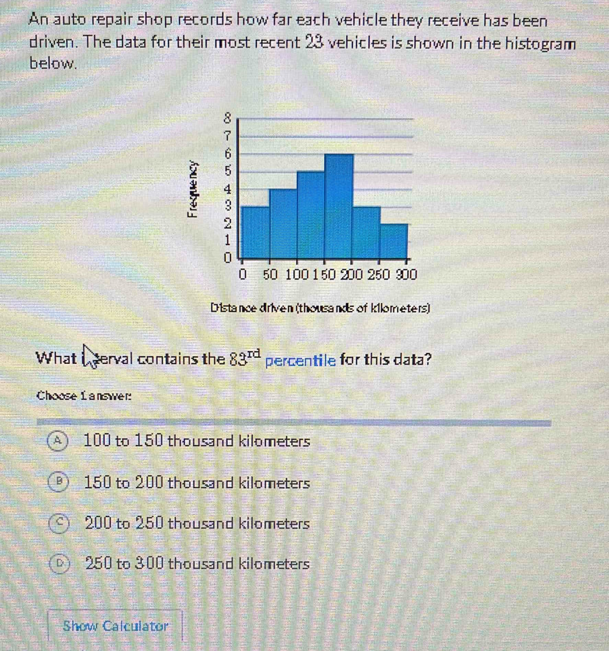 An auto repair shop records how far each vehicle they receive has been
driven. The data for their most recent 23 vehicles is shown in the histogram
below.
8
7
6
5
4
3
2
1
0
0 50 100 150 200 250 900
Distance driven (thousands of kilometers)
What I serval contains the 83^(rd) percentile for this data?
Choose L answer:
100 to 150 thousand kilometers
150 to 200 thousand kilometers
200 to 250 thousand kilometers
250 to 300 thousand kilometers
Show Calculator