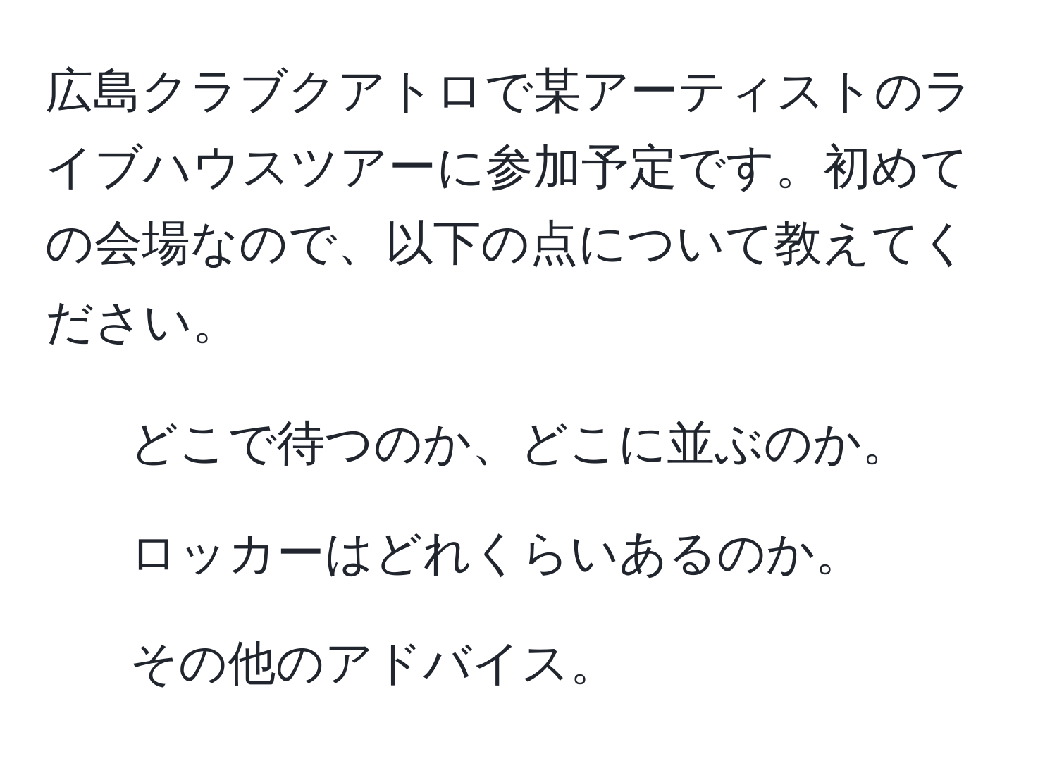 広島クラブクアトロで某アーティストのライブハウスツアーに参加予定です。初めての会場なので、以下の点について教えてください。  
1. どこで待つのか、どこに並ぶのか。  
2. ロッカーはどれくらいあるのか。  
3. その他のアドバイス。