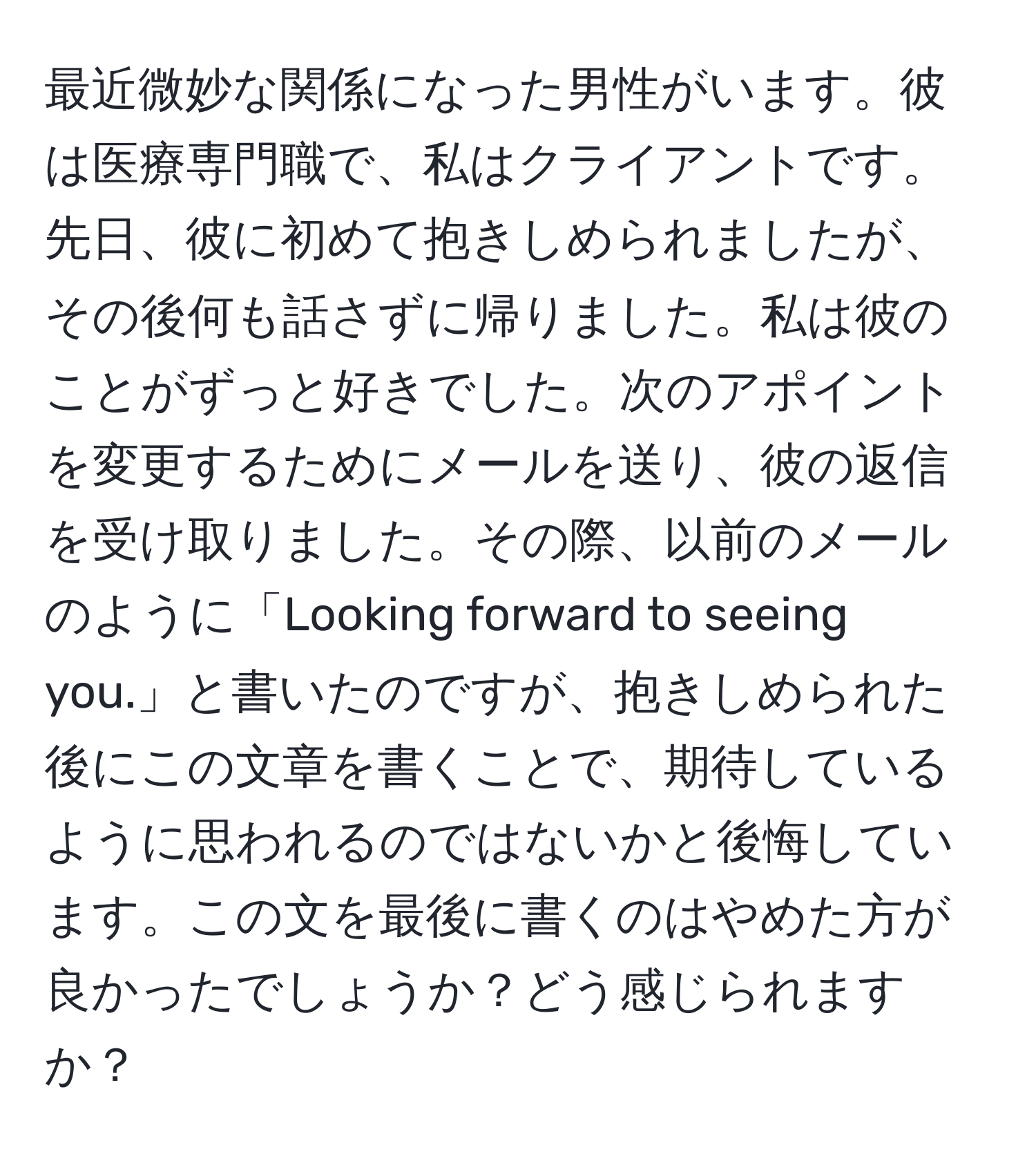 最近微妙な関係になった男性がいます。彼は医療専門職で、私はクライアントです。先日、彼に初めて抱きしめられましたが、その後何も話さずに帰りました。私は彼のことがずっと好きでした。次のアポイントを変更するためにメールを送り、彼の返信を受け取りました。その際、以前のメールのように「Looking forward to seeing you.」と書いたのですが、抱きしめられた後にこの文章を書くことで、期待しているように思われるのではないかと後悔しています。この文を最後に書くのはやめた方が良かったでしょうか？どう感じられますか？