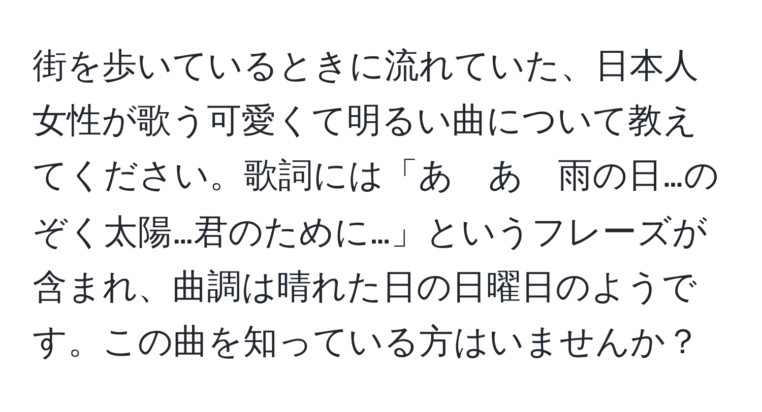 街を歩いているときに流れていた、日本人女性が歌う可愛くて明るい曲について教えてください。歌詞には「あ　あ　雨の日…のぞく太陽…君のために…」というフレーズが含まれ、曲調は晴れた日の日曜日のようです。この曲を知っている方はいませんか？