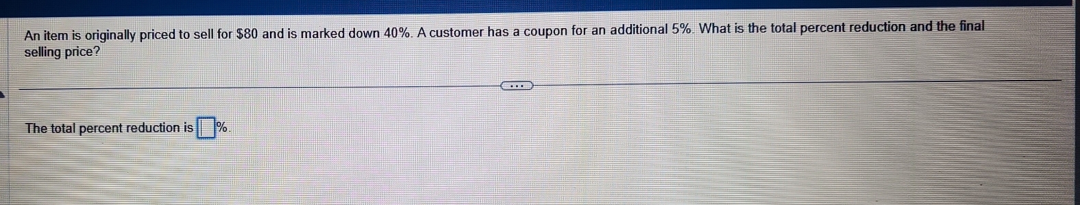 An item is originally priced to sell for $80 and is marked down 40%. A customer has a coupon for an additional 5%. What is the total percent reduction and the final 
selling price? 
The total percent reduction is □ %.