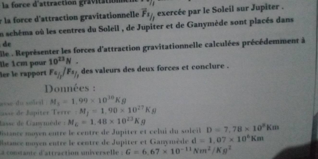 la force d'attraction gravitatione 
r la force d'attraction gravitationnelle vector Fs_/ exercée par le Soleil sur Jupiter . 
En schéma où les centres du Soleil , de Jupiter et de Ganymède sont placés dans 
de 
ile : Représenter les forces d'attraction gravitationnelle calculées précédemment à 
Île 1cm pour 10^(23)N. 
ler le rapport Fa_/j/Fs_/j des valeurs des deux forces et conclure . 
Données : 
asse du soleil . M_5=1.99* 10^(30)Kg
lasse de Jupiter Terre : M_j=1,90* 10^(27)Kg
lasse de Ganymède : M_G=1,48* 10^(23)Kg
Distance moyen entre le centre de Jupiter et célui du soleil D=7,78* 10^8Km
Distance moyen entre le centre de Jupiter et Ganymède d=1,07* 10^6Km
a constante d'attraction universelle : G=6.67* 10^(-11)Nm^2/Kg^2