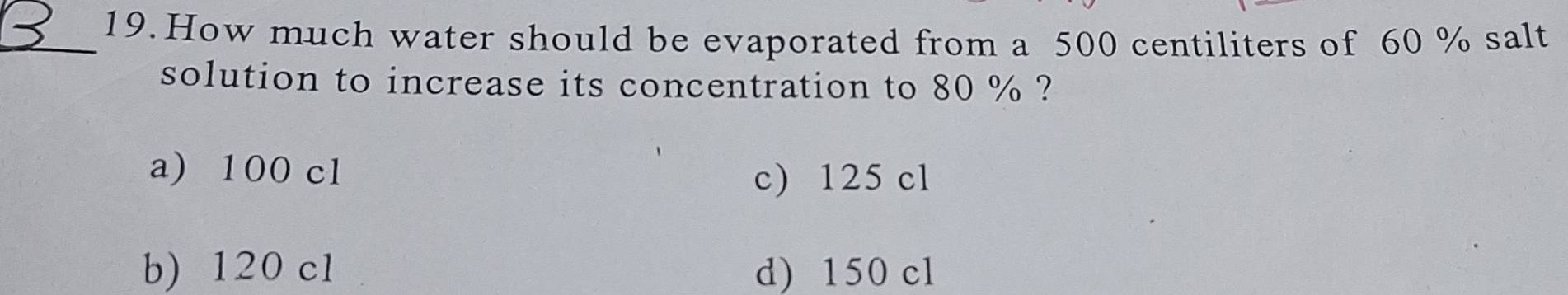 How much water should be evaporated from a 500 centiliters of 60 % salt
solution to increase its concentration to 80 % ?
a) 100 cl
c) 125 cl
b) 120 cl d) 150 cl