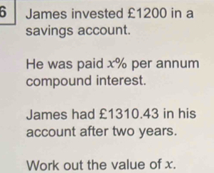 James invested £1200 in a 
savings account. 
He was paid x% per annum 
compound interest. 
James had £1310.43 in his 
account after two years. 
Work out the value of x.