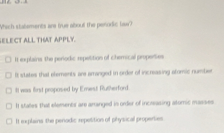 Which statements are true about the perodic law?
SELECT ALL THAT APPLY.
It explains the perodic repetition of chemical properties
It states that elements are arranged in order of increasing atomic number.
It was first proposed by Ernest Rutherford.
It states that elements' are arranged in order of increasing atomic masses.
It explains the penodic repetition of physical properties