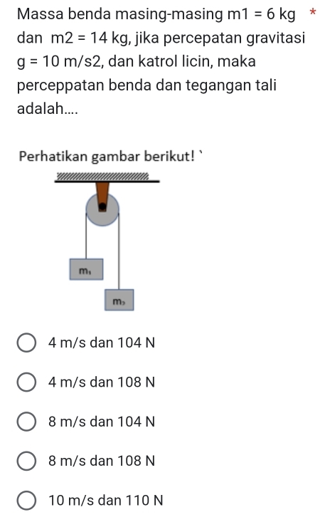 Massa benda masing-masing m1=6kg *
dan m2=14kg , jika percepatan gravitasi
g=10m/s2 , dan katrol licin, maka
perceppatan benda dan tegangan tali
adalah....
Perhatikan gambar berikut! `
4 m/s dan 104 N
4 m/s dan 108 N
8 m/s dan 104 N
8 m/s dan 108 N
10 m/s dan 110 N