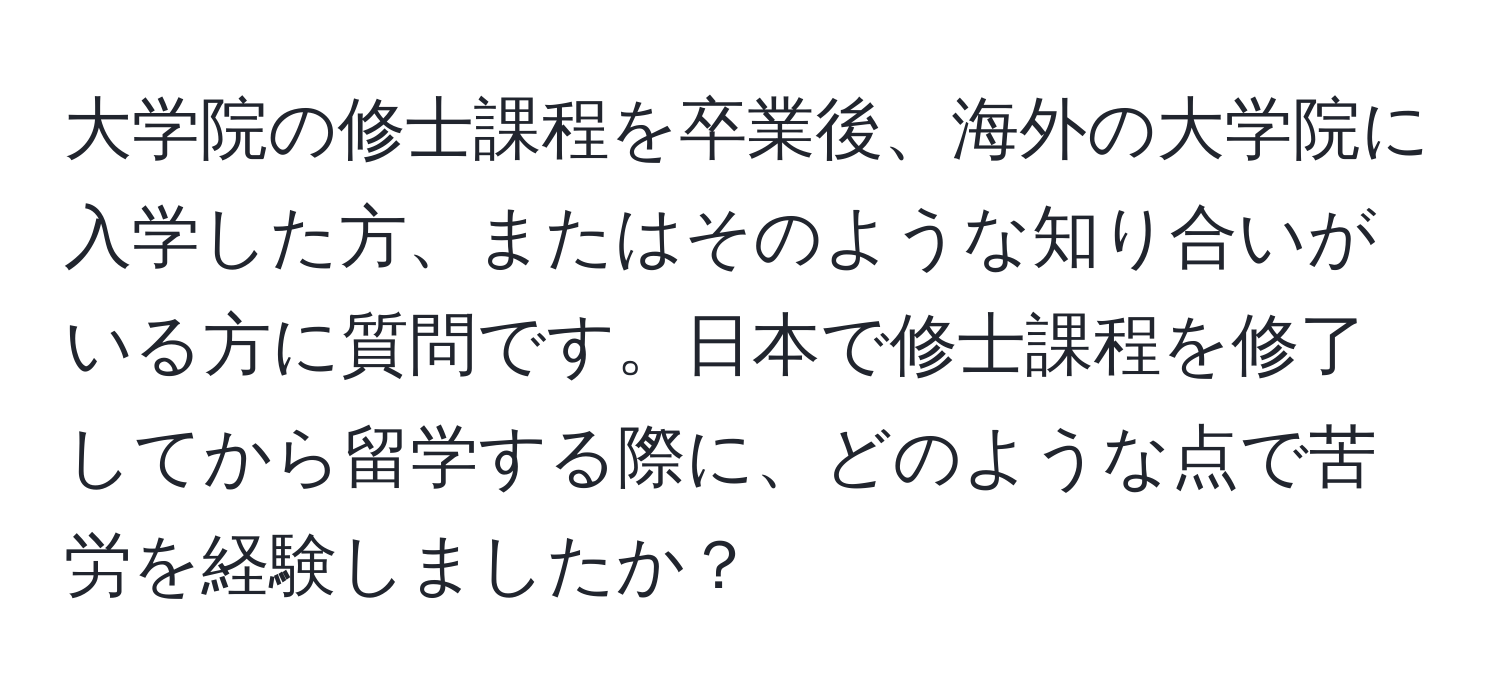 大学院の修士課程を卒業後、海外の大学院に入学した方、またはそのような知り合いがいる方に質問です。日本で修士課程を修了してから留学する際に、どのような点で苦労を経験しましたか？