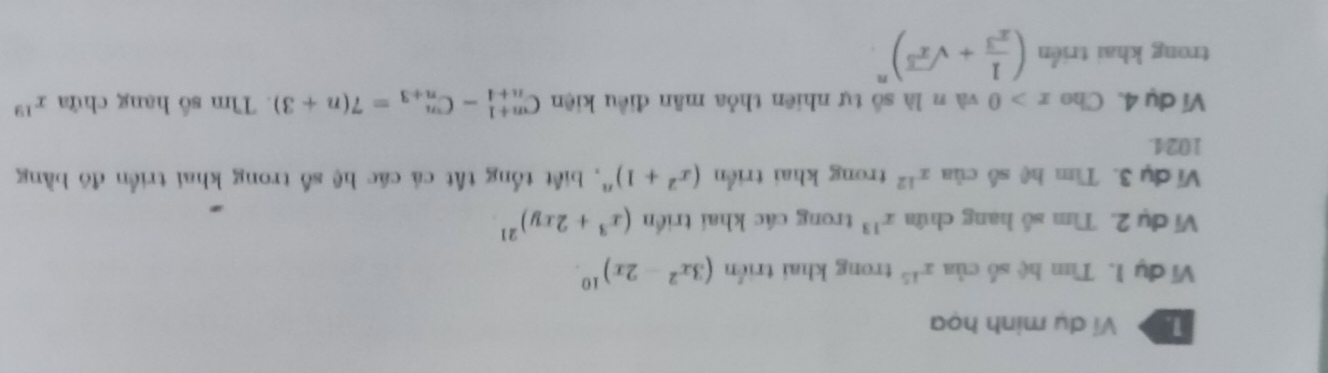 Ví dụ minh họa 
Vi đụ 1. Tìm hệ số của x^(15) trong khai triển (3x^2-2x)^10
Vi dụ 2. Tìm số hang chứa x^(13) trong các khai triển (x^3+2xy)^21
Vi dụ 3. Tìm hệ số của x^(12) trong khai triển (x^2+1)^n , biết tổng tất cá các hệ số trong khai triển đô bằng
1024. 
Ví dụ 4.Cho x>0 và n là số tự nhiên thỏa mãn điều kiện C_(n+4)^(n+1)-C_(n+3)^n=7(n+3). Tìm số hạng chứa x^(19)
trong khai triển ( 1/x^3 +sqrt(x^5))^n