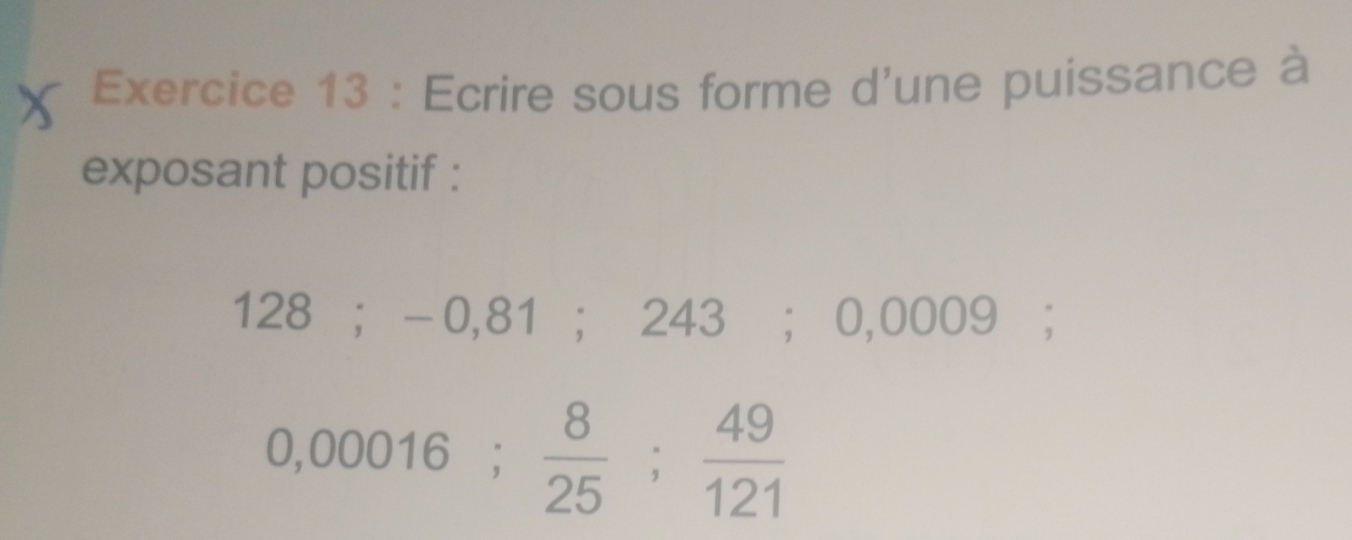 Ecrire sous forme d'une puissance à 
exposant positif :
128; -0,81; 243; 0,0009;
0,00016;  8/25 ;  49/121 