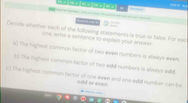 6.26 overline ED Brad 
BA √ 58 √ 5C √ 8D √ v SF Summary 
Mult! Part Questian - when you answer this question we'll mark each part individuely 
Calculats 
Bookwork code 5F sosed 
Decide whether each of the following statements is true or false. For eac 
one, write a sentence to explain your answer. 
a) The highest common factor of two even numbers is always even. 
b) The highest common factor of two odd numbers is always odd. 
c) The highest common factor of one even and one odd number can be 
odd or even. 
Watch video