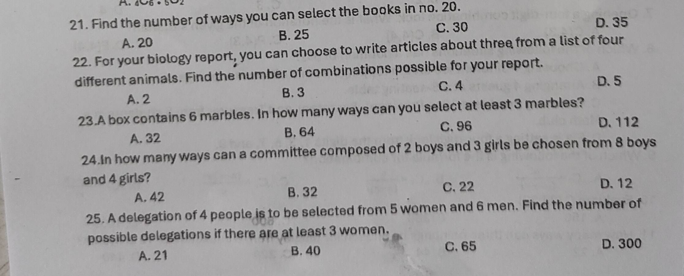 Find the number of ways you can select the books in no. 20.
C. 30 D. 35
B. 25
A. 20
22. For your biology report, you can choose to write articles about three from a list of four
different animals. Find the number of combinations possible for your report.
C. 4
D. 5
A. 2
B. 3
23.A box contains 6 marbles. In how many ways can you select at least 3 marbles?
A. 32
B. 64
C. 96 D. 112
24.In how many ways can a committee composed of 2 boys and 3 girls be chosen from 8 boys
and 4 girls?
D. 12
A. 42
B. 32 C. 22
25. A delegation of 4 people is to be selected from 5 women and 6 men. Find the number of
possible delegations if there are at least 3 women.
A. 21 B. 40
C. 65 D. 300