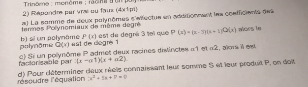 Trinôme ; monôme ; racine a un pol 
2) Répondre par vrai ou faux (4* 1pt)
a) La somme de deux polynômes s'effectue en additionnant les coefficients des 
termes Polynomiaux de même degré 
b) si un polynôme P(x) est de degré 3 tel que P(x)=(x-3)(x+1)Q(x) alors le 
polynôme Q(x) est de degré 1
c) Si un polynôme P admet deux racines distinctes α1 et α2, alors il est 
factorisable par : (x-alpha 1)(x+alpha 2). 
d) Pour déterminer deux réels connaissant leur somme S et leur produit P, on doit 
résoudre l'équation ∴ x^2+Sx+P=0