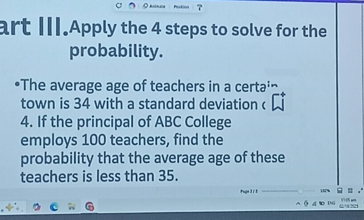 art II.Apply the 4 steps to solve for the 
probability. 
The average age of teachers in a certa' 
town is 34 with a standard deviation c 
4. If the principal of ABC College 
employs 100 teachers, find the 
probability that the average age of these 
teachers is less than 35. 
Paga 2 1 2
1