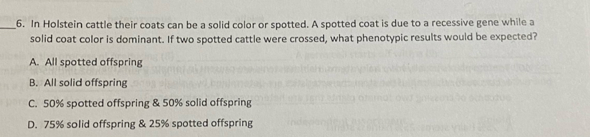 In Holstein cattle their coats can be a solid color or spotted. A spotted coat is due to a recessive gene while a
solid coat color is dominant. If two spotted cattle were crossed, what phenotypic results would be expected?
A. All spotted offspring
B. All solid offspring
C. 50% spotted offspring & 50% solid offspring
D. 75% solid offspring & 25% spotted offspring