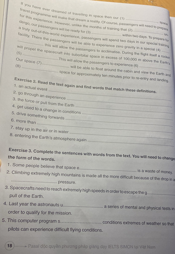 If you have ever dreamed of travelling in space then our (1) 
travel programme will make that dream a reality. Of course, passengers will need to prepar 
space 
for this experience. However, unlike the months of training that (2) 
dergo, our passengers will be ready for (3) within two days. To prepare for 
un 
a truly out-of-this-world experience, passengers will spend two days in our special training 
_facility. There the passengers will be able to experience zero gravity in a special (4) ........ 
this will allow the passengers to acclimatise. During the flight itself a rocket 
will propel the spacecraft into suborbital space in excess of 100,000 m above the Earth's 
(5)_ _This will allow the passengers to experience (6) 
Our space (7) 
will be able to float around the cabin and view the Earth and 
(8) _space for approximately ten minutes prior to re-entry and landing. 
_ 
Exercise 2. Read the text again and find words that match these definitions. 
1. an actual event 
2. go through an experience 
3. the force or pull from the Earth 
4. get used to a change in conditions 
_ 
5. drive something forwards_ 
_ 
6. more than 
_ 
7. stay up in the air or in water 
_ 
8. entering the Earth's atmosphere again 
Exercise 3. Complete the sentences with words from the text. You will need to change 
the form of the words. 
1. Some people believe that space e _is a waste of money. 
2. Climbing extremely high mountains is made all the more difficult because of the drop in a 
pressure. 
3. Spacecrafts need to reach extremely high speeds in order to escape the g_ 
pull of the Earth. 
4. Last year the astronauts u _a series of mental and physical tests in 
order to qualify for the mission. 
5. This computer program s_ conditions extremes of weather so that 
pilots can experience difficult flying conditions. 
18 Pasal độc quyền phương pháp giảng dạy IELTS SIMON tại Việt Nam