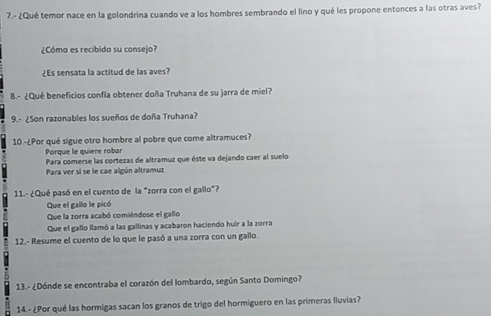 7.- ¿Qué temor nace en la golondrina cuando ve a los hombres sembrando el líno y qué les propone entonces a las otras aves?
¿Cómo es recibido su consejo?
¿Es sensata la actitud de las aves?
8.- ¿Qué beneficios confía obtener doña Truhana de su jarra de miel?
9.- ¿Son razonables los sueños de doña Truhana?
10.-¿Por qué sigue otro hombre al pobre que come altramuces?
Porque le quiere robar
Para comerse las cortezas de altramuz que éste va dejando caer al suelo
Para ver si se le cae algún altramuz
11.- ¿Qué pasó en el cuento de la “zorra con el gallo”?
Que el gallo le picó
Que la zorra acabó comiéndose el gallo
Que el gallo llamó a las gallinas y acabaron haciendo huir a la zorra
12.- Resume el cuento de lo que le pasó a una zorra con un gallo.
13.- ¿Dónde se encontraba el corazón del lombardo, según Santo Domingo?
14.- ¿Por qué las hormigas sacan los granos de trigo del hormiguero en las primeras lluvias?