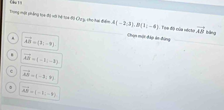 Trong mặt phẳng tọa độ với hệ tọa độ Ozy, cho hai điểm A(-2;3), B(1;-6). Tọa độ của véctơ vector AB bằng
A vector AB=(3;-9). 
Chọn một đáp án đúng
B vector AB=(-1;-3).
C vector AB=(-3;9).
D vector AB=(-1;-9).