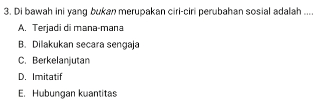 Di bawah ini yang bukan merupakan ciri-ciri perubahan sosial adalah ....
A. Terjadi di mana-mana
B. Dilakukan secara sengaja
C. Berkelanjutan
D. Imitatif
E. Hubungan kuantitas