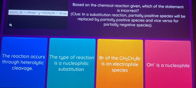 Based on the chemical reaction given, which of the statement
is incorrect?
H, CH, -Br CH_2OH+Br-(aq) (Clue: In a substitution reaction, partially positive species will be
replaced by partially positive species and vice versa for
partially negative species).
The reaction occurs The type of reaction Br of the CH_3CH_2Br
through heterolytic is a nucleophilic is an electrophile OH * is a nucleophile
cleavage. substitution species