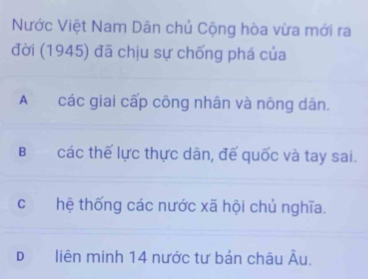 Nước Việt Nam Dân chủ Cộng hòa vừa mới ra
đời (1945) đã chịu sự chống phá của
A €£ các giai cấp công nhân và nông dân.
B các thế lực thực dân, đế quốc và tay sai.
chệ thống các nước xã hội chủ nghĩa.
Dliên minh 14 nước tư bản châu , = I
A_1