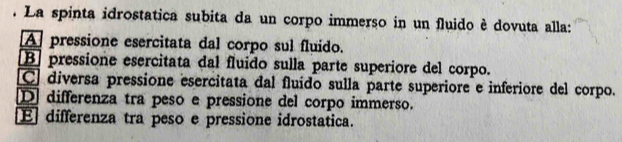 La spinta idrostatica subita da un corpo immerso in un fluido è dovuta alla:
A pressione esercitata dal corpo sul fluido.
B pressione esercitata dal fluido sulla parte superiore del corpo.
C diversa pressione esercitata dal fluído sulla parte superiore e inferiore del corpo.
D differenza tra peso e pressione del corpo immerso.
E differenza tra peso e pressione idrostatica.
