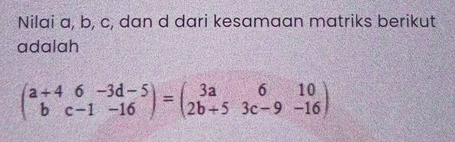 Nilai a, b, c, dan d dari kesamaan matriks berikut 
adalah
beginpmatrix a+4&6&-3d-5 b&c-1&-16endpmatrix =beginpmatrix 3a&6&10 2b+5&3c-9&-16endpmatrix