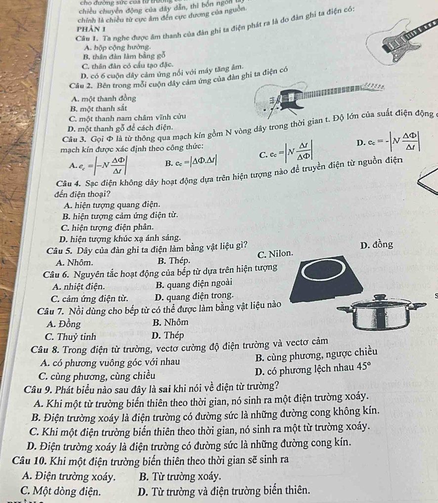 cho đường sức của tử trường
chiều chuyên động của dây dẫn, thì bốn ngôn 
chính là chiều từ cực âm đến cực dương của nguồn.
Câu 1. Ta nghe được âm thanh của đàn ghi ta điện phát ra là do đàn ghi ta điện có:
phảN 1
A. hộp cộng hưởng.
B. thân đàn làm bằng gỗ
C. thân đàn có cấu tạo đặc.
D. có 6 cuộn dây cảm ứng nối với máy tăng âm.
Cầu 2. Bên trong mỗi cuộn dây cảm ứng của đàn ghi ta điện có
A. một thanh đồng
3
B. một thanh sắt
C. một thanh nam châm vĩnh cửu
Câu 3. Gọi Φ là từ thông qua mạch kín gồm N vòng dây trong thời gian t. Độ lớn của suất điện động ở
D. một thanh gỗ để cách điện.
mạch kín được xác định theo công thức: D. e_c=-|N △ Phi /△ t |
A. e_c=|-N △ Phi /△ t | B. e_c=|△ Phi .△ t| C. e_c=|N △ t/△ Phi  |
Câu 4. Sạc điện không dây hoạt động dựa trên hiện tượng nào đề truyền điện từ nguồn điện
đến điện thoại?
A hiện tượng quang điện.
B. hiện tượng cảm ứng điện từ.
C. hiện tượng điện phân.
D. hiện tượng khúc xạ ánh sáng.
Câu 5. Dây của đàn ghi ta điện làm bằng vật liệu gì? D. đồng
C. Ni
A. Nhôm. B. Thép.
Câu 6. Nguyên tắc hoạt động của bếp từ dựa trên hiện tượng
A. nhiệt điện. B. quang điện ngoài
C. cảm ứng điện từ. D. quang điện trong.
s
Câu 7. Nồi dùng cho bếp từ có thể được làm bằng vật liệu nào
A. Đồng B. Nhôm
C. Thuỷ tinh D. Thép
Câu 8. Trong điện từ trường, vectơ cường độ điện trường và vectơ cảm
A. có phương vuông góc với nhau
B. cùng phương, ngược chiều
C. cùng phương, cùng chiều D. có phương lệch nhau 45°
Câu 9. Phát biểu nào sau đây là sai khi nói về điện từ trường?
A. Khi một từ trường biến thiên theo thời gian, nó sinh ra một điện trường xoáy.
B. Điện trường xoáy là điện trường có đường sức là những đường cong không kín.
C. Khi một điện trường biến thiên theo thời gian, nó sinh ra một từ trường xoáy.
D. Điện trường xoáy là điện trường có đường sức là những đường cong kín.
Câu 10. Khi một điện trường biến thiên theo thời gian sẽ sinh ra
A. Điện trường xoáy. B. Từ trường xoáy.
C. Một dòng điện. D. Từ trường và điện trường biến thiên.