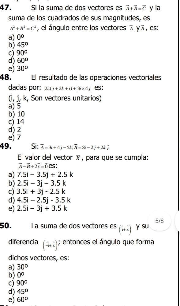 Si la suma de dos vectores es vector A+vector B=vector C y la
suma de los cuadrados de sus magnitudes, es
A^2+B^2=C^2 , el ángulo entre los vectores vector A y overline B , es:
a) 0°
b) 45°
c) 90°
d) 60°
e) 30°
48. El resultado de las operaciones vectoriales
dadas por: 2i.(j+2k+i)+|3i* 4j| es:
(i, j, k, Son vectores unitarios)
a) 5
b) 10
c) 14
d) 2
e) 7
49. Si: vector A=3i+4j-5k; vector B=8i-2j+2k; 
El valor del vector overline X , para que se cumpla:
vector A-vector B+2vector x=vector 0 es:
a) 7.5i-3.5j+2.5k
b) 2.5i-3j-3.5k
c) 3.5i+3j-2.5k
d) 4.5i-2.5j-3.5k
e) 2.5i-3j+3.5k
5/8
50. La suma de dos vectores es (widehat i+widehat k) y su
diferencia beginpmatrix wedge _-ik); entonces el ángulo que forma
dichos vectores, es:
a) 30°
b) 0°
c) 90°
d) 45°
e) 60°