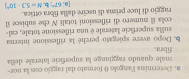 Determina l’angolo θ formato dal raggio con la nor- 
male quando raggiunge la superficie laterale della 
fibra. 
b. Dopo avere spiegato perché la riflessione interna 
sulla superficie laterale è una riflessione totale, cal- 
cola il numero di riflessioni totali N che subisce il 
raggio di luce prima di uscire dalla fibra ottica. 
[a. 67°;b. N=5,3· 10^4]
