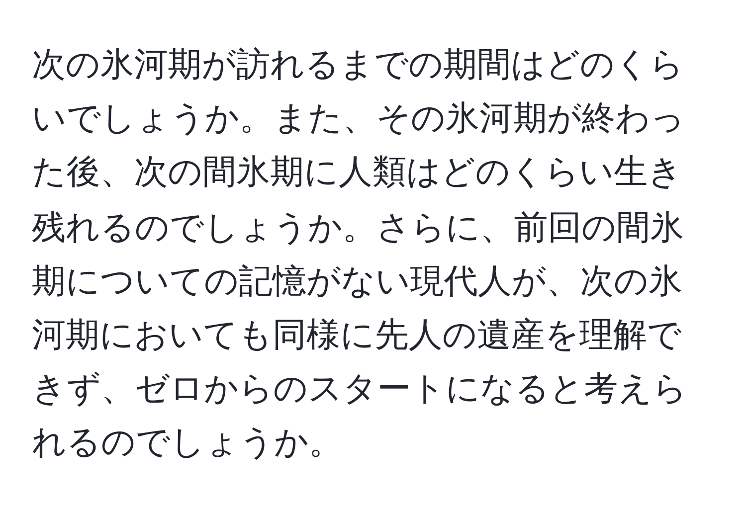 次の氷河期が訪れるまでの期間はどのくらいでしょうか。また、その氷河期が終わった後、次の間氷期に人類はどのくらい生き残れるのでしょうか。さらに、前回の間氷期についての記憶がない現代人が、次の氷河期においても同様に先人の遺産を理解できず、ゼロからのスタートになると考えられるのでしょうか。