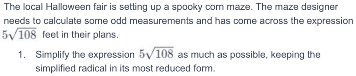 The local Halloween fair is setting up a spooky corn maze. The maze designer 
needs to calculate some odd measurements and has come across the expression
5sqrt(108) feet in their plans. 
1. Simplify the expression 5sqrt(108) as much as possible, keeping the 
simplified radical in its most reduced form.