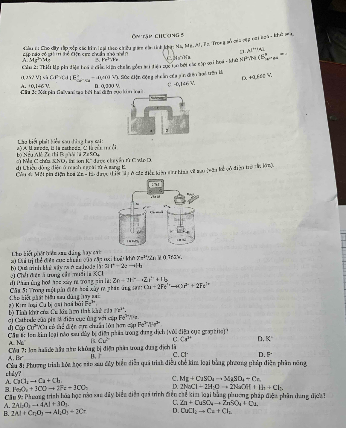 ÔN tập chương 5
Câu 1: Cho dãy sắp xếp các kim loại theo chiều giảm dần tính khử: Na, Mg, Al, Fe. Trong số các cặp oxi hoá - khử sau,
cặp nào có giá trị thế điện cực chuần nhỏ nhất?
D. Al^(3+)/Al.
A. Mg^(2+)/Mg. Fe^(2+)/Fe.
B.
C. Na^+/Na
Câu 2: Thiết lập pin điện hoá ở điều kiện chuẩn gồm hai điện cực tạo bởi các cặp oxi hoá - khử Ni^(2+)/Ni(E_Ni^(2+)/Ni^0=
0,257 V) và Cd^(2+)/Cd(E_Cd^(2+)/Cd^0=-0,403V) ). Sức điện động chuẩn của pin điện hoá trên là
D. +0,660 V.
A. +0,146 B. 0,000 V. C. -0,146 V.
Câu 3:x Két pin Galvani tạo bởi hai điện cực kim loại:
Cho biết phát biểu sau đúng hay sại:
a) A là anode, E là cathode, C là cầu muối.
b) Nếu Alà Zn thì B phải là ZnSO4.
c) Nếu C chứa KNO₃ thì ion K^+ * được chuyền từ C vào D.
d) Chiều dòng điện ở mạch ngoài từ A sang E.
* Câu 4: Một pin điện hoá Zn-H_2 được thiết lập ở các điều kiện như hình vẽ sau (vôn kế có điện trở rất lớn).
Cho biết phát biểu sau đúng hay sai:
a) Giá trị thế điện cực chuẩn của cặp oxi hoá/ khử Zn^(2+)/Zn là 0,762V.
b) Quá trình khử xảy ra ở cathode là: 2H^++2eto H_2
c) Chất điện li trong cầu muối là KCl.
d) Phản ứng hoá học xảy ra trong pin là: Zn+2H^+to Zn^(2+)+H_2.
*  Câu 5: Trong một pin điện hoá xảy ra phản ứng sau: Cu+2Fe^(3+)to Cu^(2+)+2Fe^(2+)
Cho biết phát biểu sau đúng hay sai:
a) Kim loại Cu bị oxi hoá bởi Fe^(3+).
b) Tính khử của Cu lớn hơn tính khử của Fe^(2+).
c) Cathode của pin là điện cực ứng với cặp Fe³*/Fe.
d) Cặp Cu^(2+) /Cu có thế điện cực chuẩn lớn hơn cặp Fe^(3+)/Fe^(2+).
Câu 6: Ion kim loại nào sau đây bị điện phân trong dung dịch (với điện cực graphite)?
A. Na*
B. Cu^(2+)
C. Ca^(2+) D. K^+
* Câu 7: Ion halide hầu như không bị điện phân trong dung dịch là
B. I
A. Br C. Cl
D. F
Cầu 8: Phương trình hóa học nào sau đây biểu diễn quá trình điều chế kim loại bằng phương pháp điện phân nóng
chảy?
A. CaCl_2to Ca+Cl_2.
C. Mg+CuSO_4to MgSO_4+Cu.
B. Fe_2O_3+3COto 2Fe+3CO_2 D. 2NaCl+2H_2Oto 2NaOH+H_2+Cl_2.
Câu 9: Phương trình hóa học nào sau đây biểu diễn quá trình điều chế kim loại bằng phương pháp điện phân dung dịch?
A. 2Al_2O_3to 4Al+3O_2.
C. Zn+CuSO_4to ZnSO_4+Cu.
B. 2Al+Cr_2O_3to Al_2O_3+2Cr.
D. CuCl_2to Cu+Cl_2.