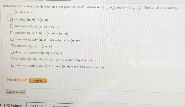 Determine if the function defines an inner product on R^2 ,where u=(u_1,u_2) and v=(v_1,v_2). (Select all that apply.)
(u,v)=u_1v_1
satisfies (u,v)=langle v,urangle
does not satisfy langle u,vrangle =langle v,urangle
satishies (u,v+w)=langle u,vrangle +langle u,wrangle
does not satisfy (u,v+w)=langle u,vrangle +langle u,wrangle
satisfies c(u,v)=(cu,v)
does not satisfy c(u,v)=(cu,v)
satisfies (v,v)≥ 0 , and (v,v)=0 if and only if v=0
does not satisfy langle v,vrangle ≥ 0 , and (v,v)=0 if and only if v=0
Need Help? Read it
Submit Answer
. [−/2 Points]