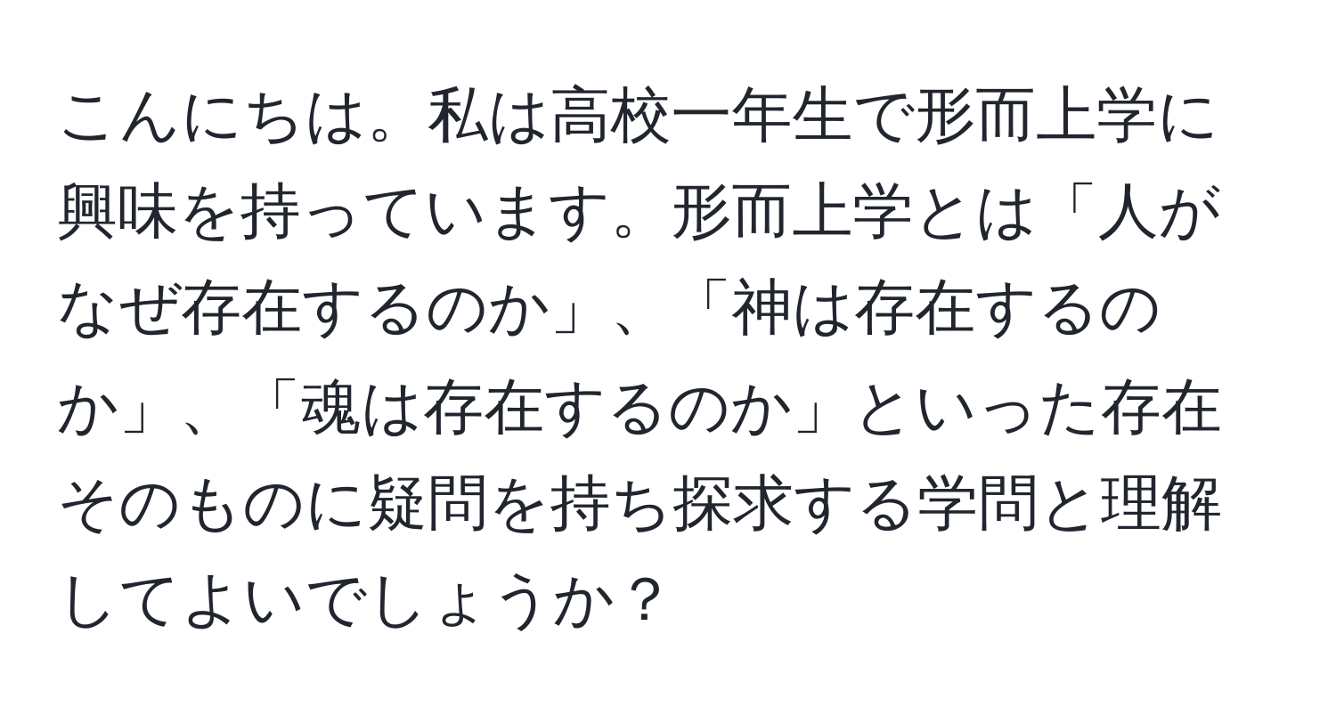 こんにちは。私は高校一年生で形而上学に興味を持っています。形而上学とは「人がなぜ存在するのか」、「神は存在するのか」、「魂は存在するのか」といった存在そのものに疑問を持ち探求する学問と理解してよいでしょうか？