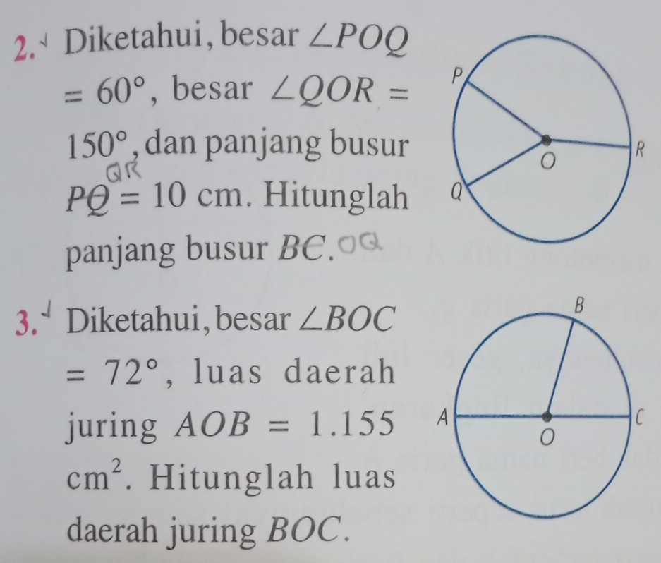 2.√ Diketahui, besar ∠ POQ
=60° , besar ∠ QOR=
150° , dan panjang busur
PQ=10cm. Hitunglah 
panjang busur BC. 
3. Diketahui,besar ∠ BOC
=72° , luas daerah 
juring AOB=1.155
cm^2. Hitunglah luas 
daerah juring BOC.