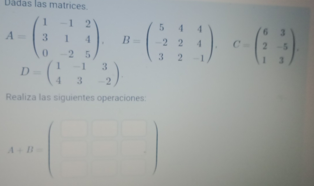 Dadas las matrices.
A=beginpmatrix 1&-1&2 3&1&4 0&-2&5endpmatrix , B=beginpmatrix 5&4&4 -2&2&4 3&2&-1endpmatrix , C=beginpmatrix 6&3 2&-5 1&3endpmatrix.
D=beginpmatrix 1&-1&3 4&3&-2endpmatrix. 
Realiza las siguientes operaciones:
A+B=beginpmatrix □  □ endpmatrix