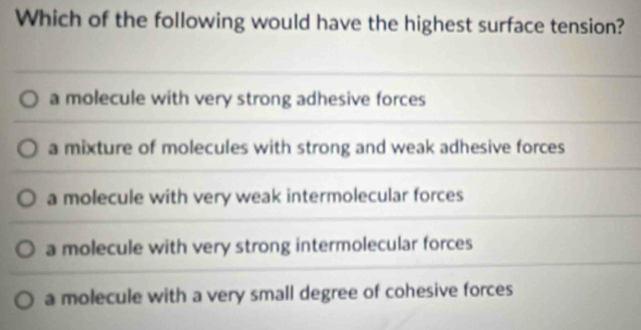 Which of the following would have the highest surface tension?
a molecule with very strong adhesive forces
a mixture of molecules with strong and weak adhesive forces
a molecule with very weak intermolecular forces
a molecule with very strong intermolecular forces
a molecule with a very small degree of cohesive forces