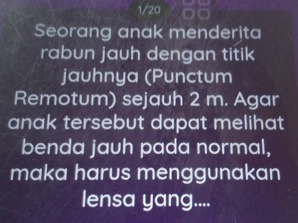 1/20 
Seorang anak menderjta 
rabun jauh dengan titik 
jauhnya (Punctum 
Remotum) sejauh 2 m. Agar 
anak tersebut dapat melihat 
benda jauh pada normal, 
maka harus menggunakan 
lensa yang....