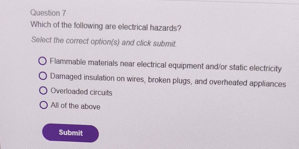 Which of the following are electrical hazards?
Select the correct option(s) and click submit.
Flammable materials near electrical equipment and/or static electricity
Damaged insulation on wires, broken plugs, and overheated appliances
Overloaded circuits
All of the above
Submit